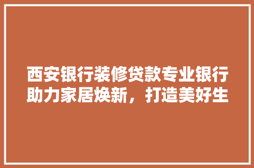 西安银行装修贷款专业银行助力家居焕新，打造美好生活