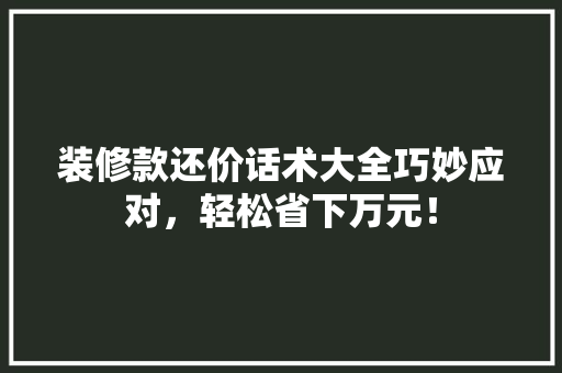 装修款还价话术大全巧妙应对，轻松省下万元！