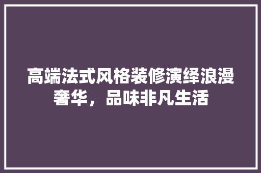 高端法式风格装修演绎浪漫奢华，品味非凡生活