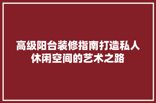 高级阳台装修指南打造私人休闲空间的艺术之路