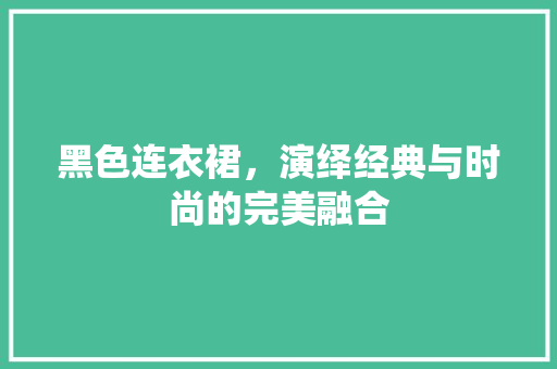 黑色连衣裙，演绎经典与时尚的完美融合