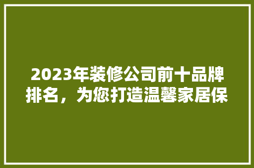 2023年装修公司前十品牌排名，为您打造温馨家居保驾护航
