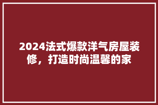 2024法式爆款洋气房屋装修，打造时尚温馨的家