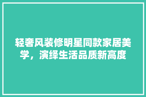 轻奢风装修明星同款家居美学，演绎生活品质新高度