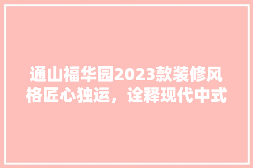 通山福华园2023款装修风格匠心独运，诠释现代中式美学