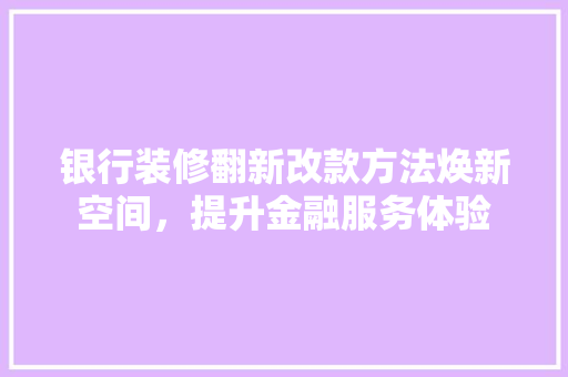 银行装修翻新改款方法焕新空间，提升金融服务体验