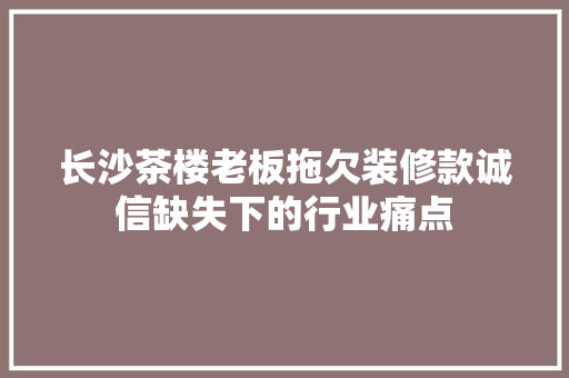 长沙茶楼老板拖欠装修款诚信缺失下的行业痛点