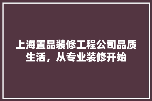 上海置品装修工程公司品质生活，从专业装修开始