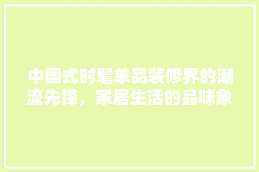 中国式时髦单品装修界的潮流先锋，家居生活的品味象征