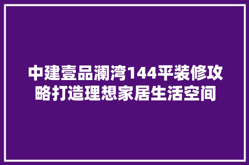 中建壹品澜湾144平装修攻略打造理想家居生活空间