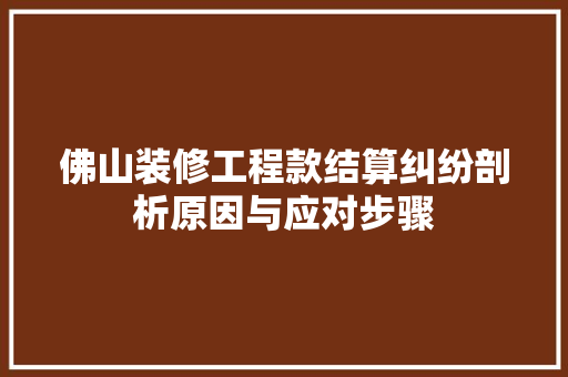 佛山装修工程款结算纠纷剖析原因与应对步骤