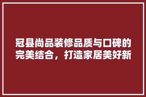 冠县尚品装修品质与口碑的完美结合，打造家居美好新境界
