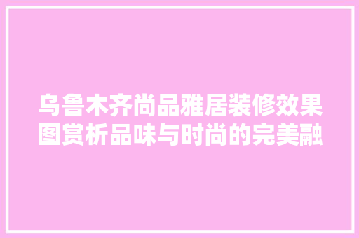 乌鲁木齐尚品雅居装修效果图赏析品味与时尚的完美融合