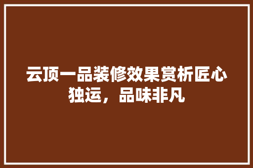 云顶一品装修效果赏析匠心独运，品味非凡