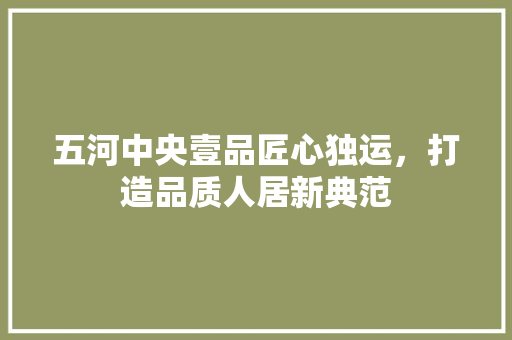 五河中央壹品匠心独运，打造品质人居新典范