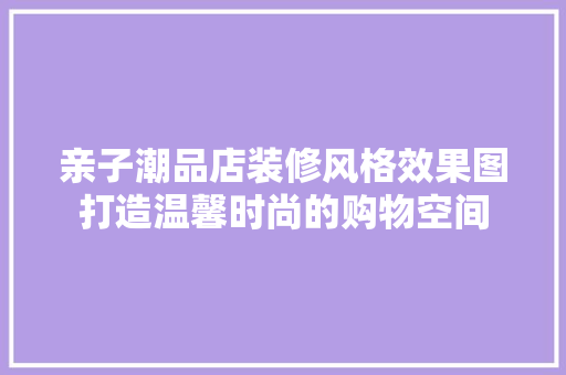 亲子潮品店装修风格效果图打造温馨时尚的购物空间