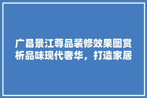 广昌景江尊品装修效果图赏析品味现代奢华，打造家居艺术新篇章