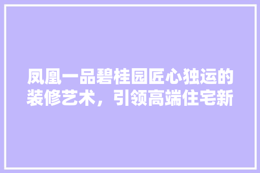 凤凰一品碧桂园匠心独运的装修艺术，引领高端住宅新潮流