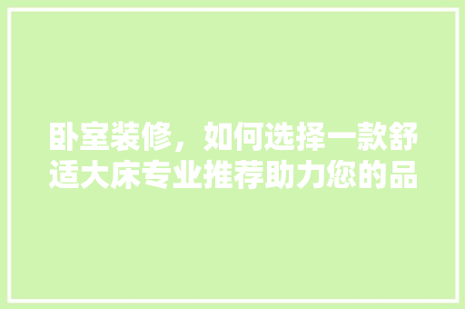卧室装修，如何选择一款舒适大床专业推荐助力您的品质睡眠