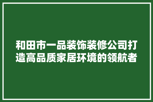 和田市一品装饰装修公司打造高品质家居环境的领航者