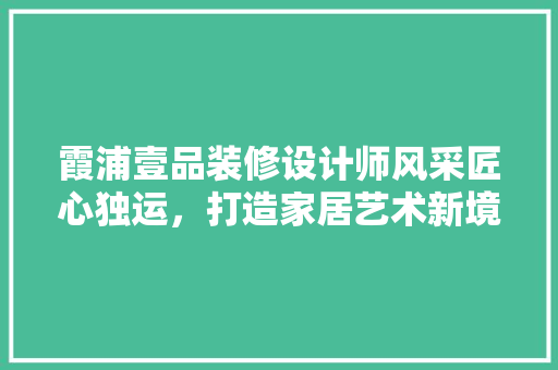 霞浦壹品装修设计师风采匠心独运，打造家居艺术新境界