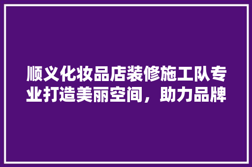 顺义化妆品店装修施工队专业打造美丽空间，助力品牌焕新升级
