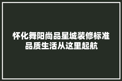 怀化舞阳尚品星城装修标准品质生活从这里起航