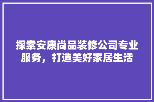 探索安康尚品装修公司专业服务，打造美好家居生活