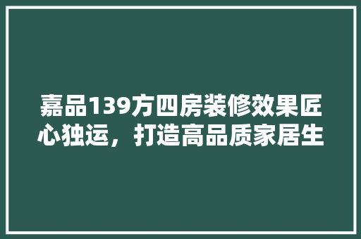 嘉品139方四房装修效果匠心独运，打造高品质家居生活