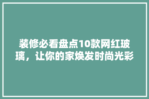 装修必看盘点10款网红玻璃，让你的家焕发时尚光彩