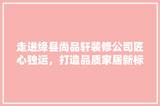 走进绛县尚品轩装修公司匠心独运，打造品质家居新标杆