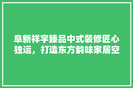 阜新祥宇臻品中式装修匠心独运，打造东方韵味家居空间
