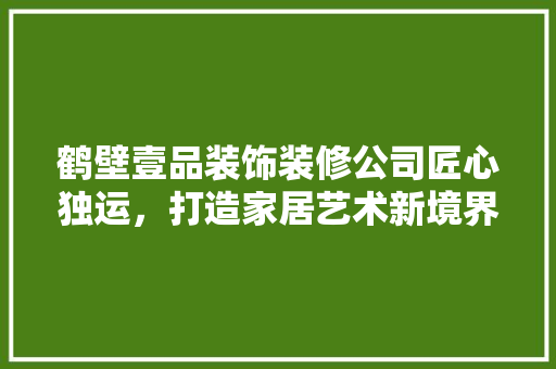 鹤壁壹品装饰装修公司匠心独运，打造家居艺术新境界