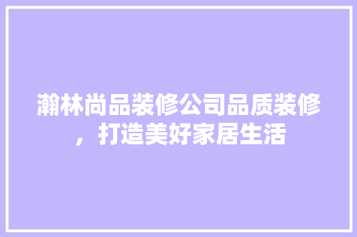 瀚林尚品装修公司品质装修，打造美好家居生活