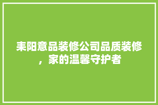 耒阳意品装修公司品质装修，家的温馨守护者