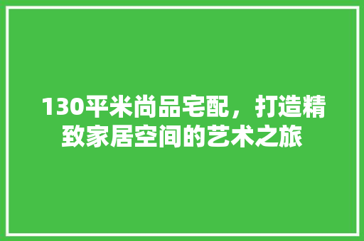 130平米尚品宅配，打造精致家居空间的艺术之旅