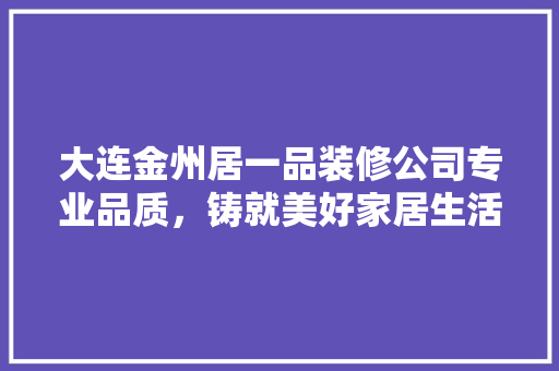 大连金州居一品装修公司专业品质，铸就美好家居生活