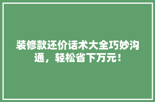 装修款还价话术大全巧妙沟通，轻松省下万元！
