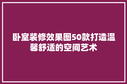 卧室装修效果图50款打造温馨舒适的空间艺术