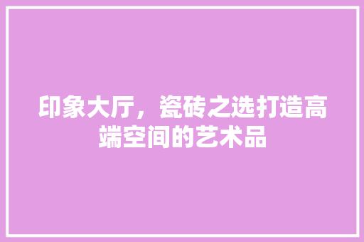 印象大厅，瓷砖之选打造高端空间的艺术品
