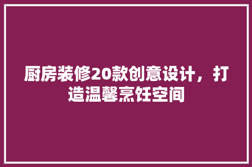 厨房装修20款创意设计，打造温馨烹饪空间