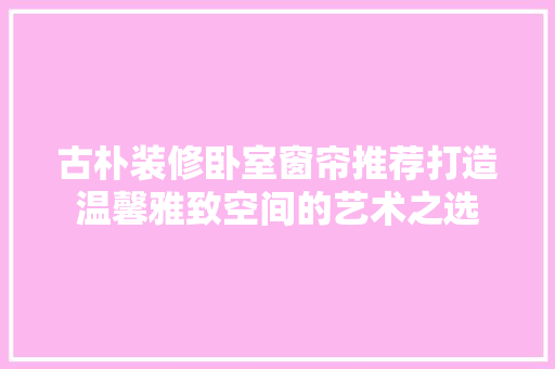 古朴装修卧室窗帘推荐打造温馨雅致空间的艺术之选