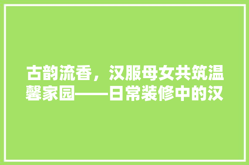 古韵流香，汉服母女共筑温馨家园——日常装修中的汉服美学