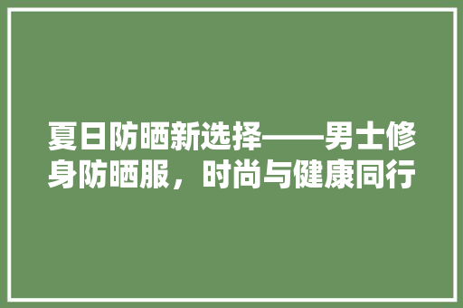 夏日防晒新选择——男士修身防晒服，时尚与健康同行