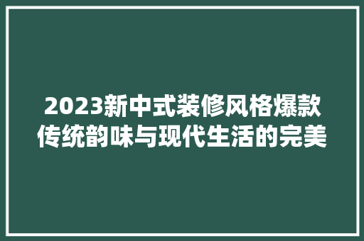 2023新中式装修风格爆款传统韵味与现代生活的完美融合
