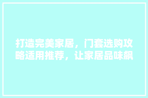 打造完美家居，门套选购攻略适用推荐，让家居品味飙升