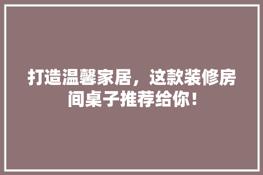 打造温馨家居，这款装修房间桌子推荐给你！