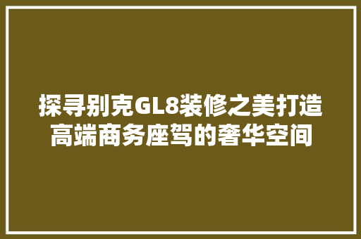 探寻别克GL8装修之美打造高端商务座驾的奢华空间