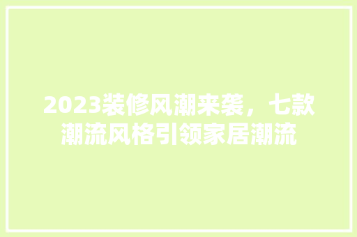 2023装修风潮来袭，七款潮流风格引领家居潮流