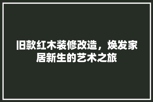 旧款红木装修改造，焕发家居新生的艺术之旅